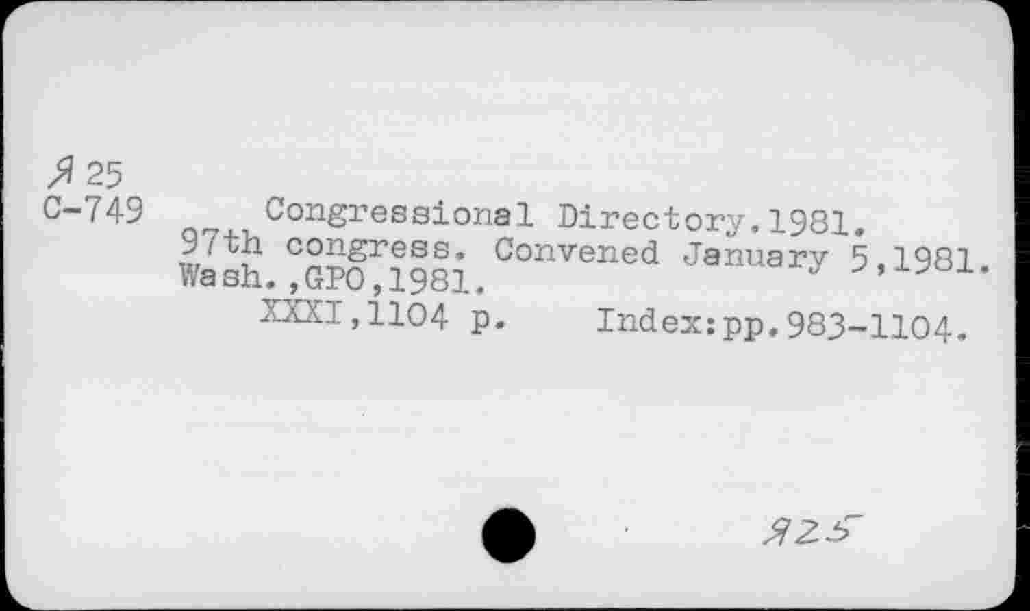 ﻿>? 25 C-749
Congressional Directory.1981.
J? congress. Convened January 5,1981.
Wash. ,GPO, 1981.
XXXI,1104 p.	Index:pp.983-1104.
